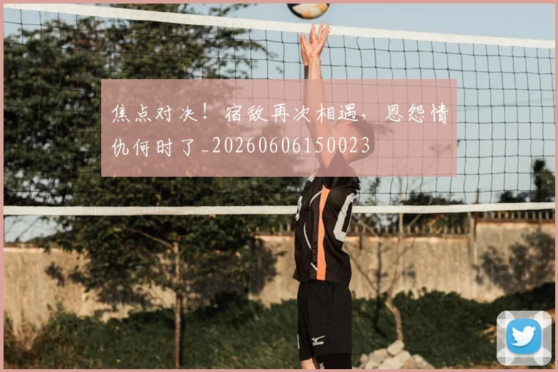 焦点对决！宿敌再次相遇，恩怨情仇何时了_20260606150023