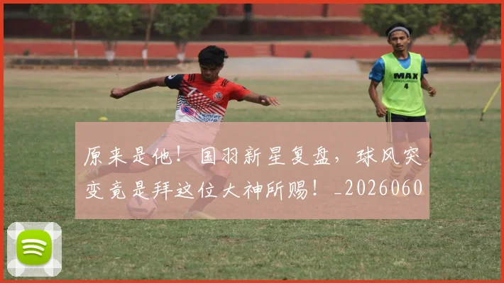 原来是他！国羽新星复盘，球风突变竟是拜这位大神所赐！_20260602212801