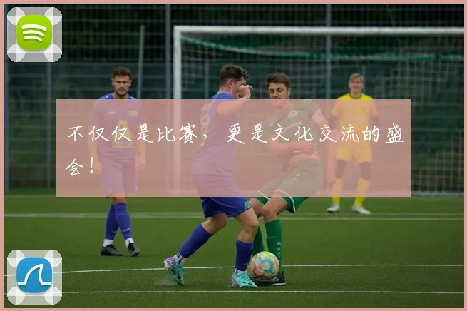 不仅仅是比赛,更是文化交流的盛会!