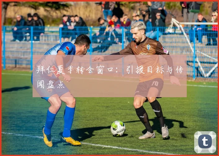 拜仁夏季转会窗口:引援目标与传闻盘点
