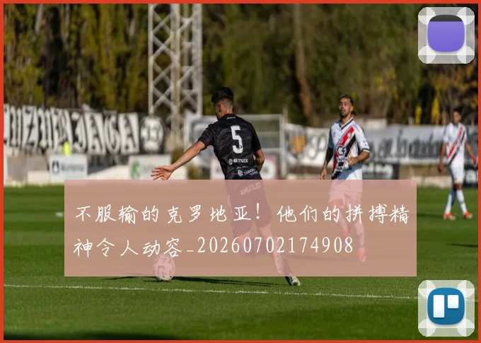 不服输的克罗地亚！他们的拼搏精神令人动容_20260702174908
