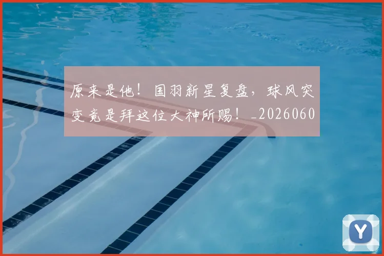 原来是他!国羽新星复盘,球风突变竟是拜这位大神所赐!_20260602212801
