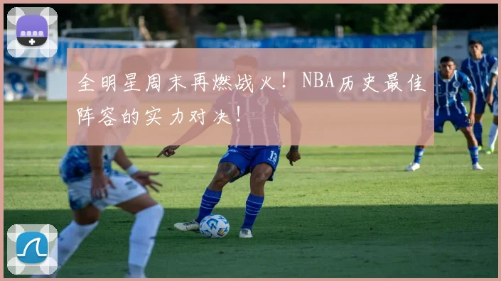 全明星周末再燃战火！NBA历史最佳阵容的实力对决！