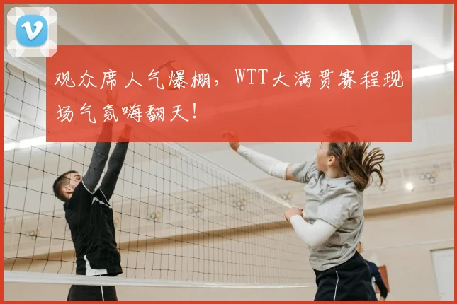 观众席人气爆棚，WTT大满贯赛程现场气氛嗨翻天！