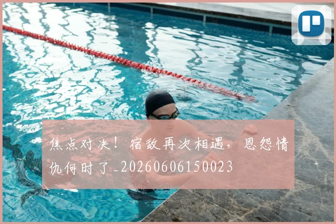 焦点对决！宿敌再次相遇，恩怨情仇何时了_20260606150023