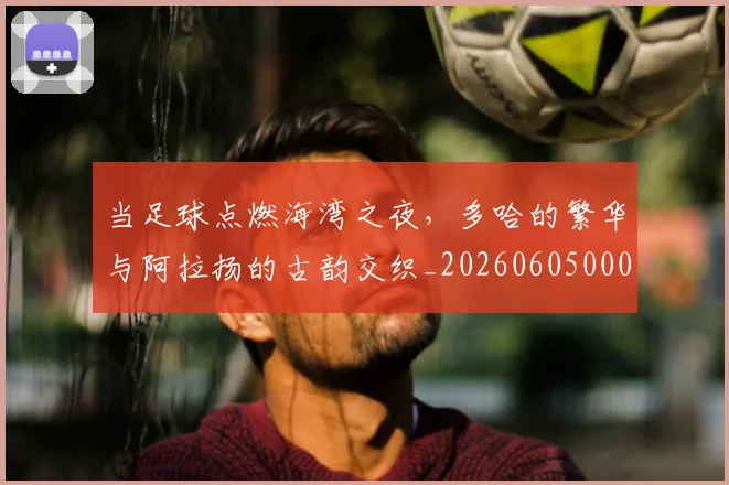 当足球点燃海湾之夜，多哈的繁华与阿拉扬的古韵交织_20260605000850