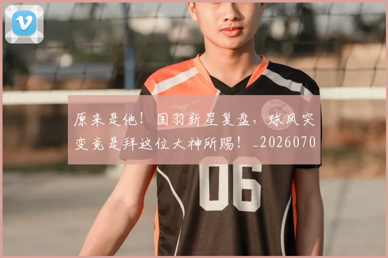 原来是他!国羽新星复盘,球风突变竟是拜这位大神所赐!_20260704175023