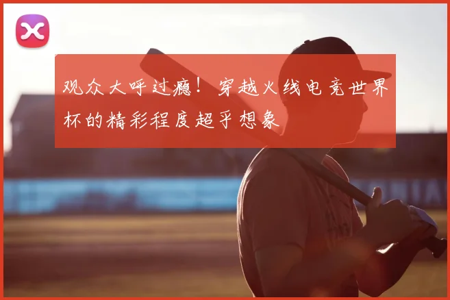 观众大呼过瘾！穿越火线电竞世界杯的精彩程度超乎想象