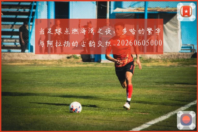 当足球点燃海湾之夜，多哈的繁华与阿拉扬的古韵交织_20260605000850