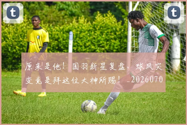 原来是他!国羽新星复盘,球风突变竟是拜这位大神所赐!_20260704175023