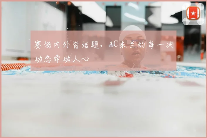 赛场内外皆话题,AC米兰的每一次动态牵动人心